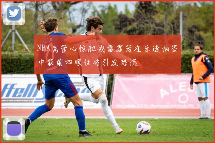 NBA高管心惊胆战雷霆若在乐透抽签中获前四顺位将引发恐慌