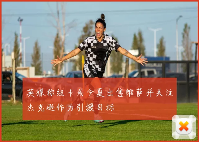 英媒称纽卡或今夏出售维萨并关注杰克逊作为引援目标