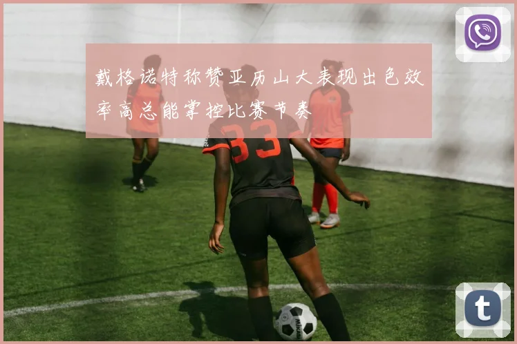 戴格诺特称赞亚历山大表现出色效率高总能掌控比赛节奏
