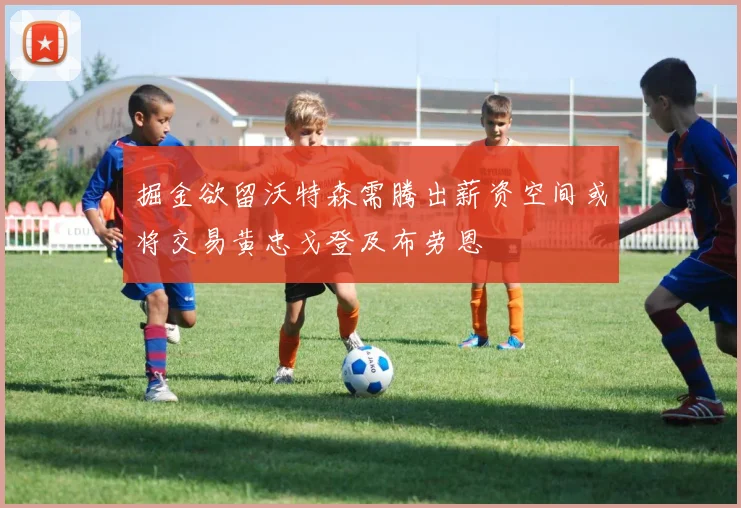 掘金欲留沃特森需腾出薪资空间或将交易黄忠戈登及布劳恩