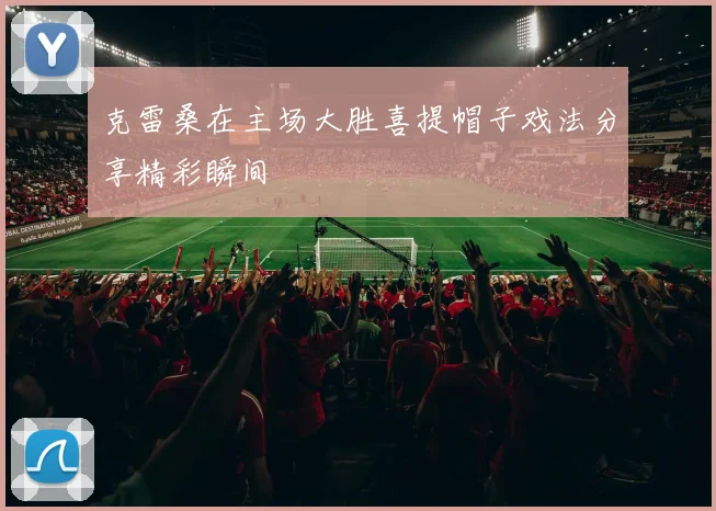 克雷桑在主场大胜喜提帽子戏法分享精彩瞬间