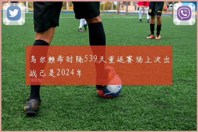 乌尔赖希时隔539天重返赛场上次出战已是2024年