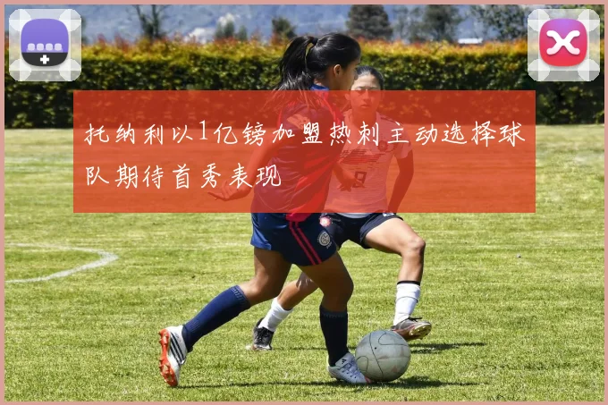 托纳利以1亿镑加盟热刺主动选择球队期待首秀表现