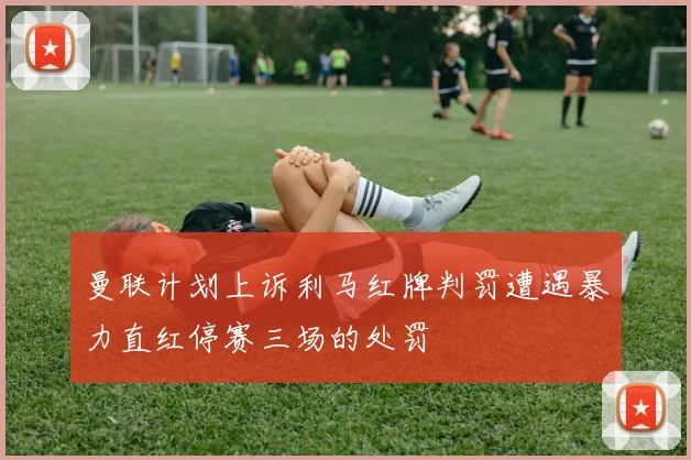 曼联计划上诉利马红牌判罚遭遇暴力直红停赛三场的处罚