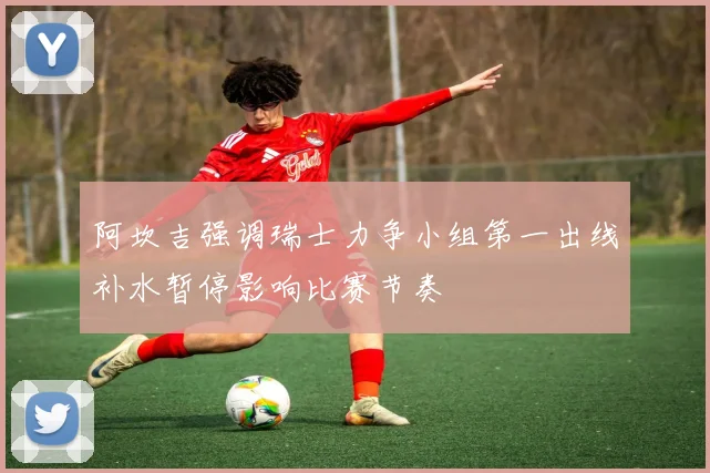 阿坎吉强调瑞士力争小组第一出线补水暂停影响比赛节奏