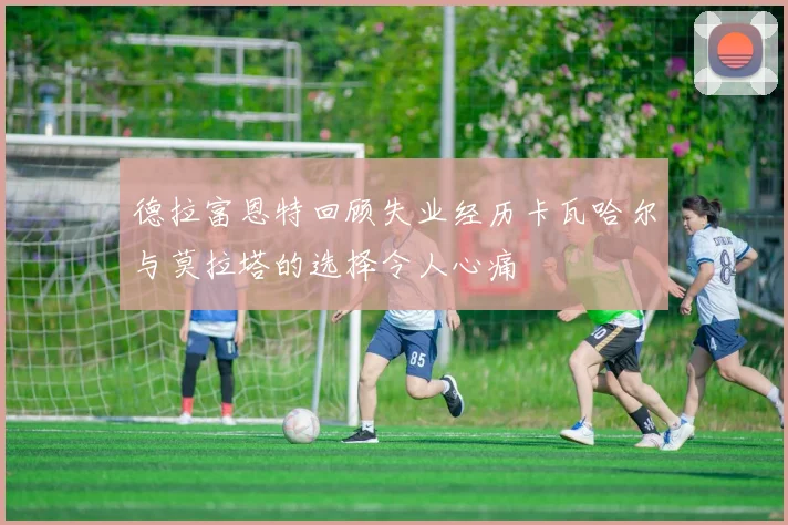 德拉富恩特回顾失业经历卡瓦哈尔与莫拉塔的选择令人心痛