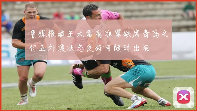 鲁媒报道王大雷高准翼缺席青岛之行五外援状态良好可随时出场