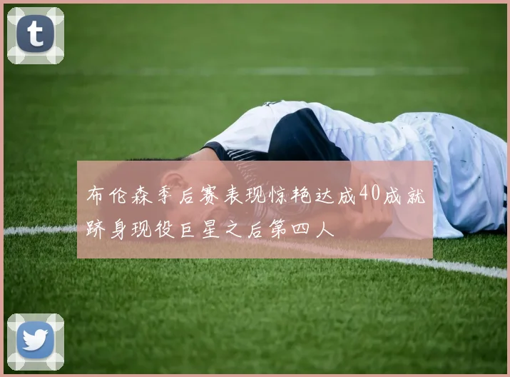 布伦森季后赛表现惊艳达成40成就跻身现役巨星之后第四人