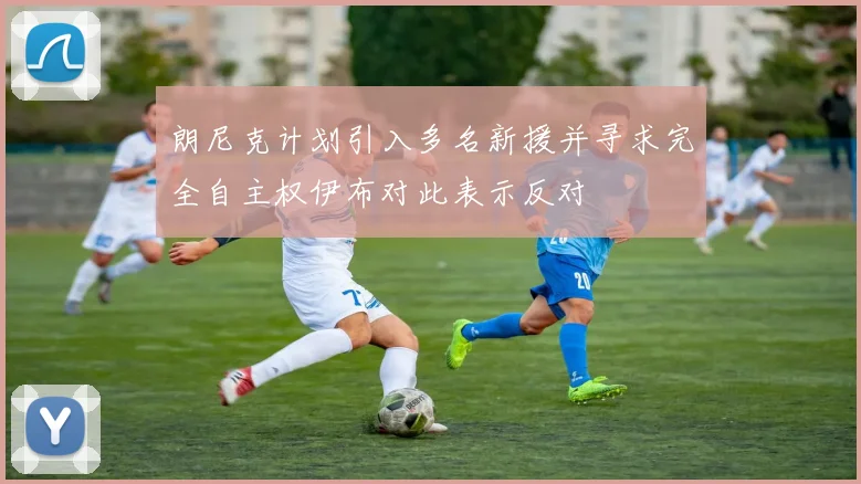 朗尼克计划引入多名新援并寻求完全自主权伊布对此表示反对