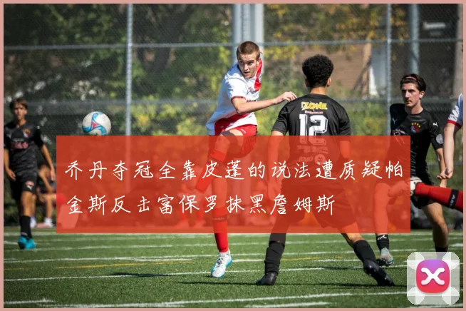 乔丹夺冠全靠皮蓬的说法遭质疑帕金斯反击富保罗抹黑詹姆斯
