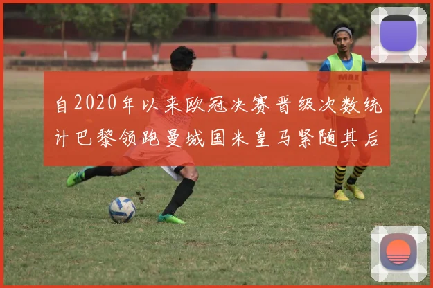 自2020年以来欧冠决赛晋级次数统计巴黎领跑曼城国米皇马紧随其后