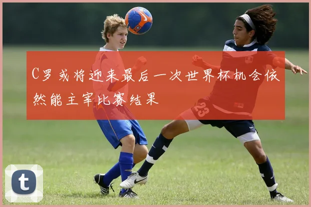 C罗或将迎来最后一次世界杯机会依然能主宰比赛结果