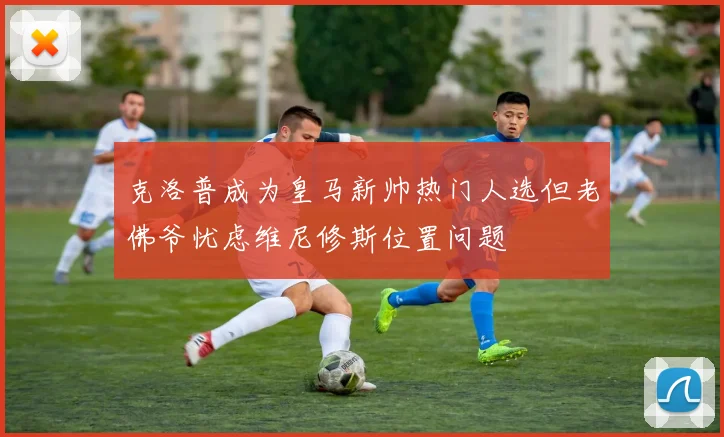 克洛普成为皇马新帅热门人选但老佛爷忧虑维尼修斯位置问题
