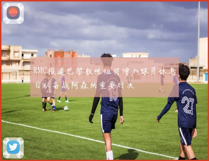 RMC报道巴黎教练组将增加球员休息日以备战阿森纳重要对决