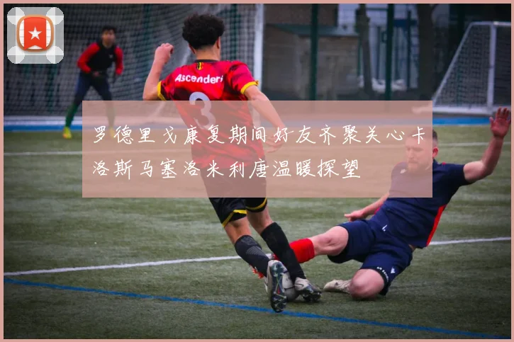 罗德里戈康复期间好友齐聚关心卡洛斯马塞洛米利唐温暖探望